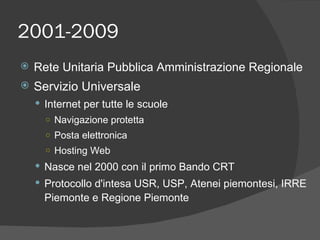 2001-2009 Rete Unitaria Pubblica Amministrazione Regionale Servizio Universale Internet per tutte le scuole Navigazione protetta Posta elettronica Hosting Web Nasce nel 2000 con il primo Bando CRT Protocollo d'intesa USR, USP, Atenei piemontesi, IRRE Piemonte e Regione Piemonte 