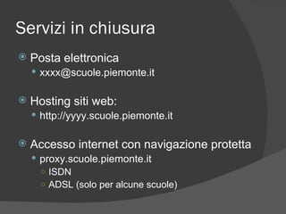 Servizi in chiusura Posta elettronica [email_address] Hosting siti web: http://yyyy.scuole.piemonte.it Accesso internet con navigazione protetta proxy.scuole.piemonte.it ISDN ADSL (solo per alcune scuole) 