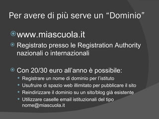 Per avere di più serve un “Dominio” www.miascuola.it Registrato presso le Registration Authority nazionali o internazionali  Con 20/30 euro all’anno è possibile: Registrare un nome di dominio per l’istituto Usufruire di spazio web illimitato per pubblicare il sito Reindirizzare il dominio su un sito/blog già esistente Utilizzare caselle email istituzionali del tipo nome@miascuola.it 