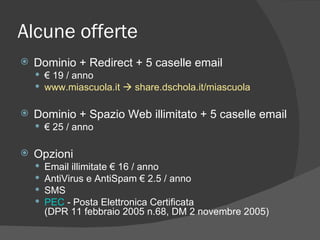 Alcune offerte Dominio + Redirect + 5 caselle email €  19 / anno www.miascuola.it    share.dschola.it/miascuola Dominio + Spazio Web illimitato + 5 caselle email €  25 / anno Opzioni Email illimitate € 16 / anno AntiVirus e AntiSpam € 2.5 / anno SMS PEC  - Posta Elettronica Certificata  (DPR 11 febbraio 2005 n.68, DM 2 novembre 2005) 
