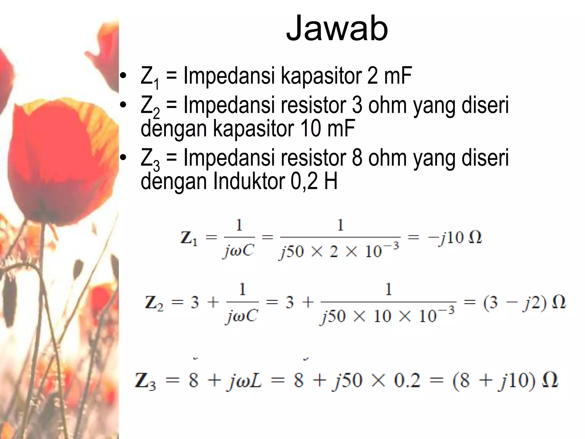 Jawab
• Z1 = Impedansi kapasitor 2 mF
• Z2 = Impedansi resistor 3 ohm yang diseri
dengan kapasitor 10 mF
• Z3 = Impedansi resistor 8 ohm yang diseri
dengan Induktor 0,2 H
 