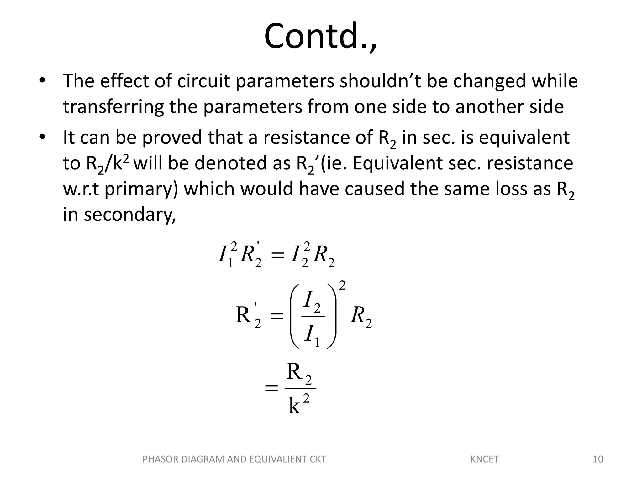 Contd.,
• The effect of circuit parameters shouldn’t be changed while
transferring the parameters from one side to another side
• It can be proved that a resistance of R2 in sec. is equivalent
to R2/k2 will be denoted as R2’(ie. Equivalent sec. resistance
w.r.t primary) which would have caused the same loss as R2
in secondary,
2
2
2
2
1
2'
2
2
2
2
'
2
2
1
k
R
R









R
I
I
RIRI
10PHASOR DIAGRAM AND EQUIVALIENT CKT KNCET
 