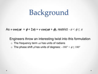 Background
As v cos(wt + f + 2p) = v cos(wt + f), restrict –p < f ≤ p
Engineers throw an interesting twist into this formulation
o The frequency term wt has units of radians
o The phase shift f has units of degrees: –180° < f ≤ 180°
 