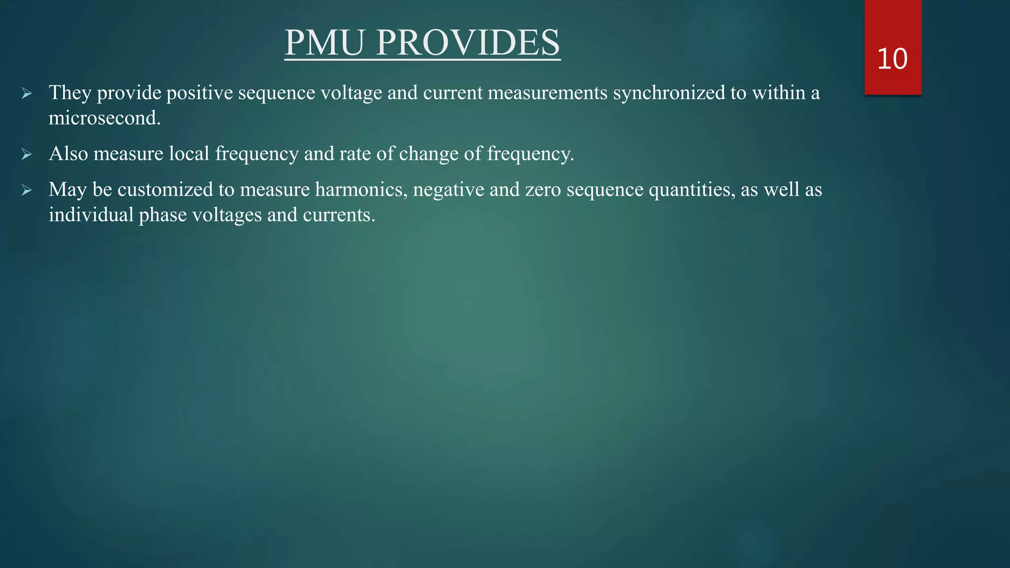 PMU PROVIDES
 They provide positive sequence voltage and current measurements synchronized to within a
microsecond.
 Also measure local frequency and rate of change of frequency.
 May be customized to measure harmonics, negative and zero sequence quantities, as well as
individual phase voltages and currents.
10
 