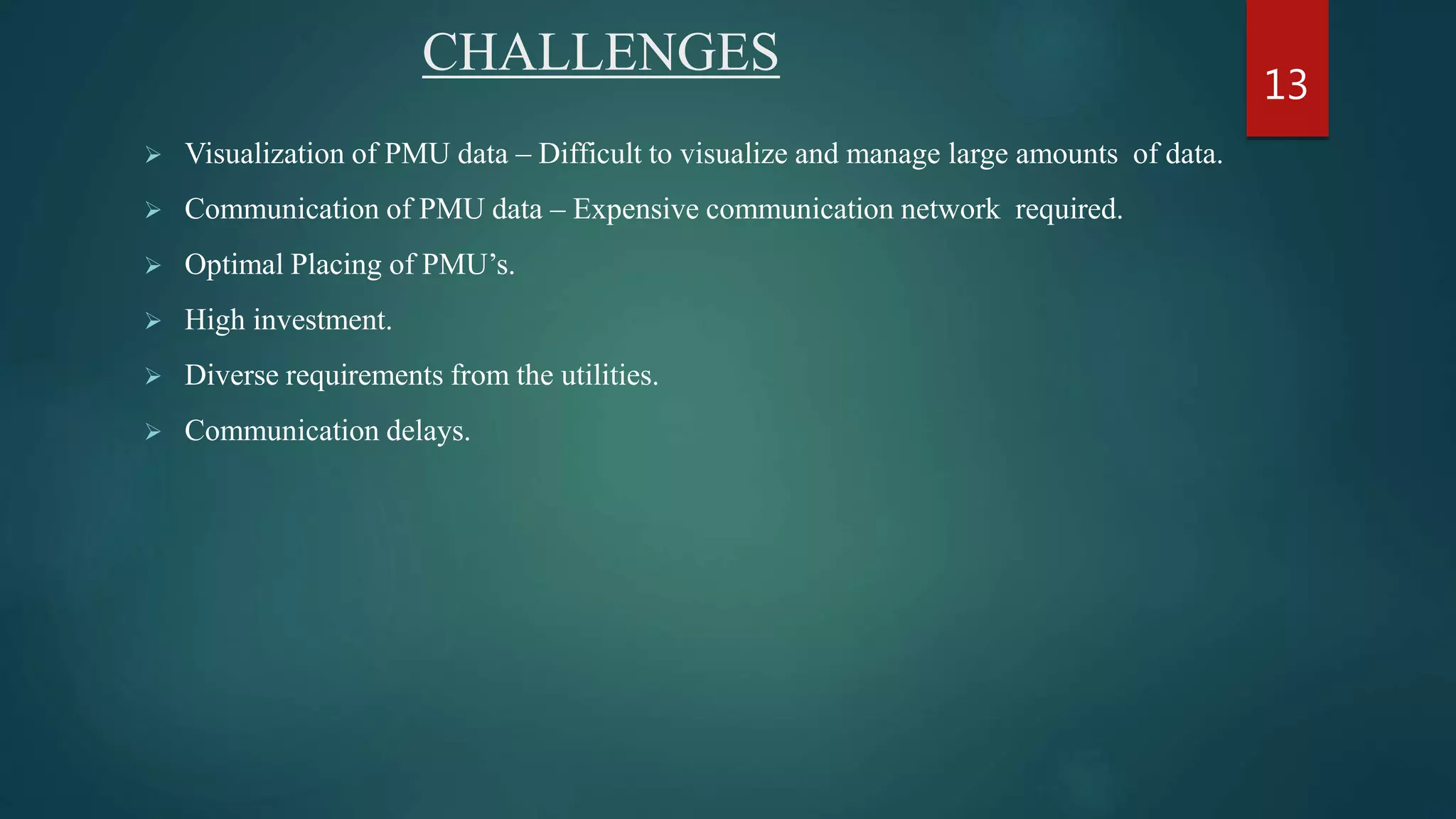 CHALLENGES
 Visualization of PMU data – Difficult to visualize and manage large amounts of data.
 Communication of PMU data – Expensive communication network required.
 Optimal Placing of PMU’s.
 High investment.
 Diverse requirements from the utilities.
 Communication delays.
13
 