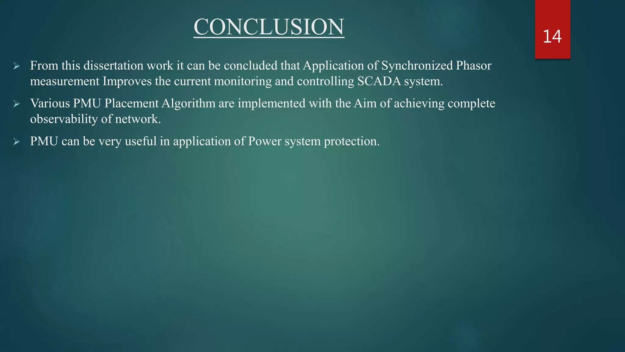 CONCLUSION
 From this dissertation work it can be concluded that Application of Synchronized Phasor
measurement Improves the current monitoring and controlling SCADA system.
 Various PMU Placement Algorithm are implemented with the Aim of achieving complete
observability of network.
 PMU can be very useful in application of Power system protection.
14
 