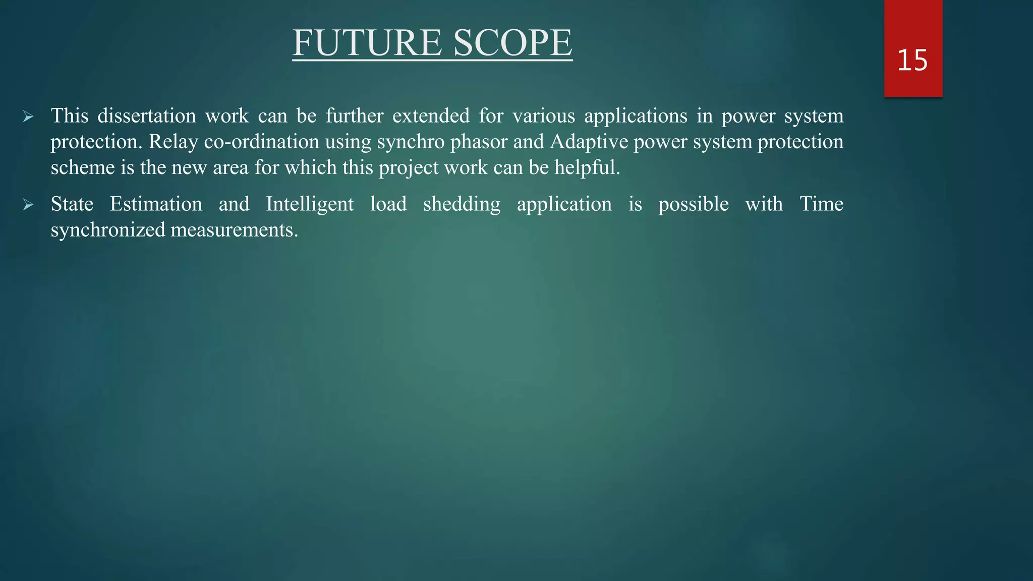 FUTURE SCOPE
 This dissertation work can be further extended for various applications in power system
protection. Relay co-ordination using synchro phasor and Adaptive power system protection
scheme is the new area for which this project work can be helpful.
 State Estimation and Intelligent load shedding application is possible with Time
synchronized measurements.
15
 