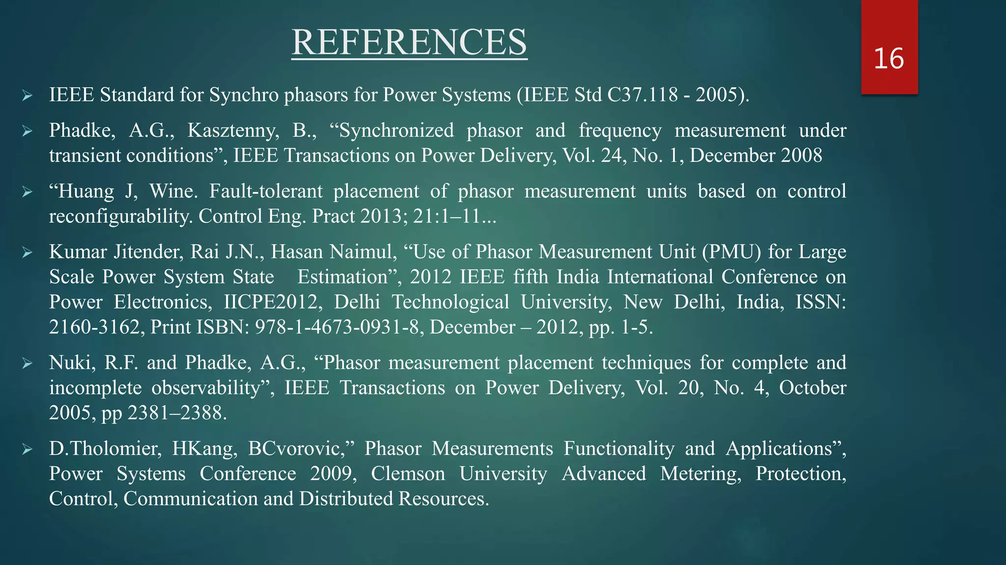 REFERENCES
 IEEE Standard for Synchro phasors for Power Systems (IEEE Std C37.118 - 2005).
 Phadke, A.G., Kasztenny, B., “Synchronized phasor and frequency measurement under
transient conditions”, IEEE Transactions on Power Delivery, Vol. 24, No. 1, December 2008
 “Huang J, Wine. Fault-tolerant placement of phasor measurement units based on control
reconfigurability. Control Eng. Pract 2013; 21:1–11...
 Kumar Jitender, Rai J.N., Hasan Naimul, “Use of Phasor Measurement Unit (PMU) for Large
Scale Power System State Estimation”, 2012 IEEE fifth India International Conference on
Power Electronics, IICPE2012, Delhi Technological University, New Delhi, India, ISSN:
2160-3162, Print ISBN: 978-1-4673-0931-8, December – 2012, pp. 1-5.
 Nuki, R.F. and Phadke, A.G., “Phasor measurement placement techniques for complete and
incomplete observability”, IEEE Transactions on Power Delivery, Vol. 20, No. 4, October
2005, pp 2381–2388.
 D.Tholomier, HKang, BCvorovic,” Phasor Measurements Functionality and Applications”,
Power Systems Conference 2009, Clemson University Advanced Metering, Protection,
Control, Communication and Distributed Resources.
16
 