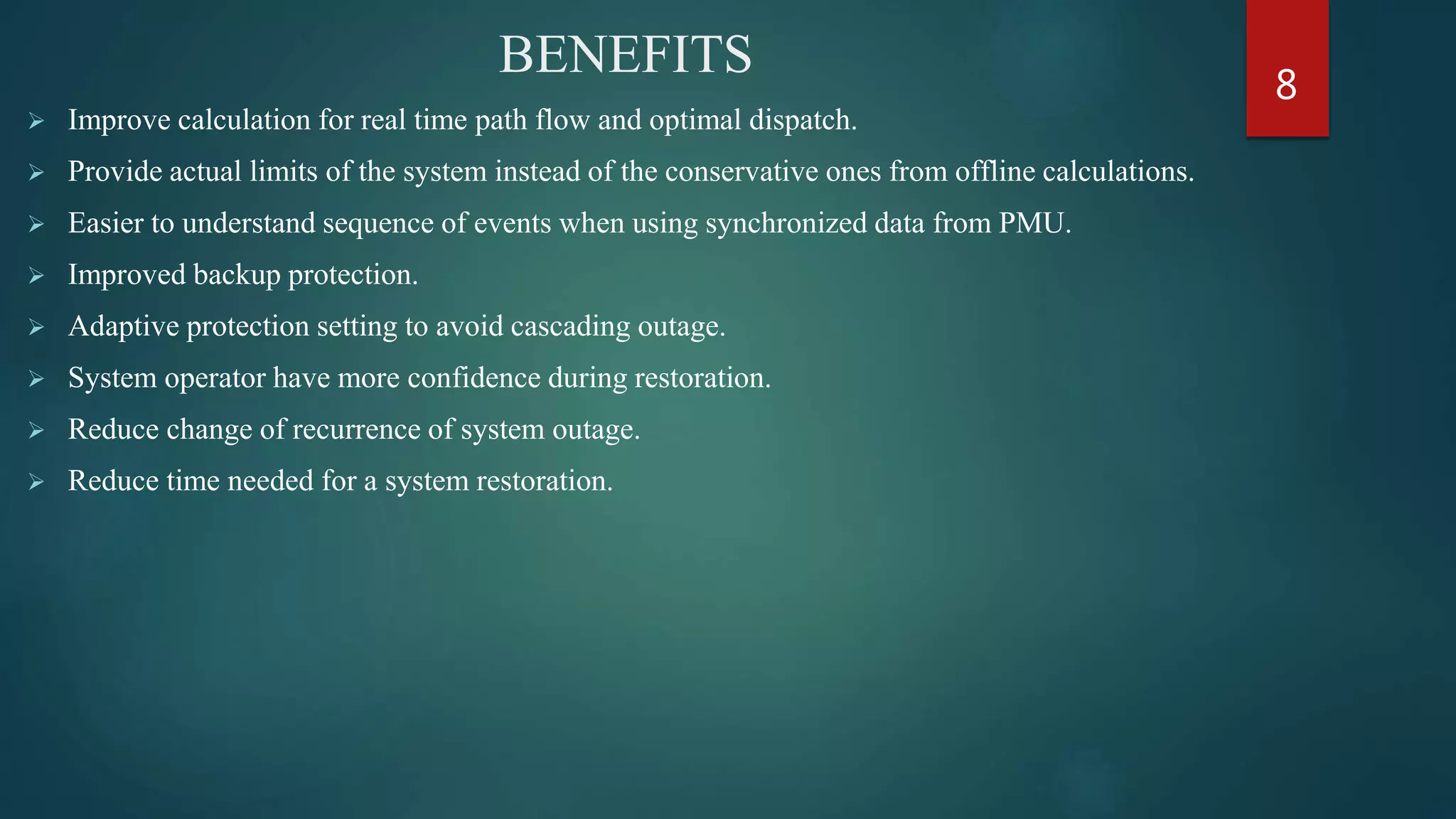 BENEFITS
 Improve calculation for real time path flow and optimal dispatch.
 Provide actual limits of the system instead of the conservative ones from offline calculations.
 Easier to understand sequence of events when using synchronized data from PMU.
 Improved backup protection.
 Adaptive protection setting to avoid cascading outage.
 System operator have more confidence during restoration.
 Reduce change of recurrence of system outage.
 Reduce time needed for a system restoration.
8
 