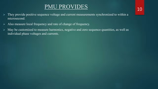 PMU PROVIDES
 They provide positive sequence voltage and current measurements synchronized to within a
microsecond.
 Also measure local frequency and rate of change of frequency.
 May be customized to measure harmonics, negative and zero sequence quantities, as well as
individual phase voltages and currents.
10
 