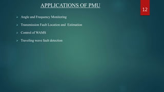 APPLICATIONS OF PMU
 Angle and Frequency Monitoring
 Transmission Fault Location and Estimation
 Control of WAMS
 Traveling wave fault detection
12
 