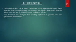 FUTURE SCOPE
 This dissertation work can be further extended for various applications in power system
protection. Relay co-ordination using synchro phasor and Adaptive power system protection
scheme is the new area for which this project work can be helpful.
 State Estimation and Intelligent load shedding application is possible with Time
synchronized measurements.
15
 