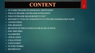  SYNCHRO PHASOR TECHNOLOGY: MOTIVATION
 WHAT IS PHASOR AND PHASOR ESTIMATION?
 WHAT IS PHASOR MEASUREMENT UNIT ?
 DIFFERENT TYPES OF COMPONENTS IN PMUOMS INFORMATION FLOW
 CONNECTIONS
 PMU BENEFITS
 BENEFITS OF PMUS SYSTEM OVER SCADA SYSTEM
 PMU PROVIDES
 ALGORITHM
 APPLICATION
 CHALLENGES
 CONCLUSION
 FUTURE WORKS
 REFERENCES
2
 