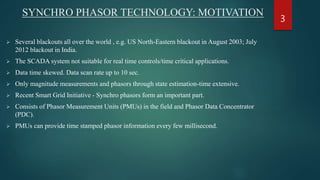 SYNCHRO PHASOR TECHNOLOGY: MOTIVATION
 Several blackouts all over the world , e.g. US North-Eastern blackout in August 2003; July
2012 blackout in India.
 The SCADA system not suitable for real time controls/time critical applications.
 Data time skewed. Data scan rate up to 10 sec.
 Only magnitude measurements and phasors through state estimation-time extensive.
 Recent Smart Grid Initiative - Synchro phasors form an important part.
 Consists of Phasor Measurement Units (PMUs) in the field and Phasor Data Concentrator
(PDC).
 PMUs can provide time stamped phasor information every few millisecond.
3
 