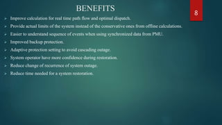 BENEFITS
 Improve calculation for real time path flow and optimal dispatch.
 Provide actual limits of the system instead of the conservative ones from offline calculations.
 Easier to understand sequence of events when using synchronized data from PMU.
 Improved backup protection.
 Adaptive protection setting to avoid cascading outage.
 System operator have more confidence during restoration.
 Reduce change of recurrence of system outage.
 Reduce time needed for a system restoration.
8
 