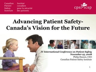 Advancing Patient Safety-
Canada’s Vision for the Future

IV International Conference on Patient Safety
November 25, 2008
Philip Hassen, CEO
Canadian Patient Safety Institute
1
 