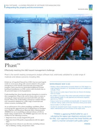DNV SOFTWARE - A LEADING PROVIDER OF SOFTWARE FOR MANAGING RISK
safeguarding life, property and the environment
PhastTM
Effectively meeting the LNG hazard management challenge
Global use of Liqueied Natural Gas (LNG) has increased signii-
cantly in recent years along with concern related to the proper
management of the hazards associated with processing and
transport. Such concerns are particularly heightened around
land-based installations (or LNG carriers when berthed) due to
the potential impact to local populations.
Understanding how these hazards present themselves is central to
their management. Phast is the tool of choice when it comes to
assessing the impact potential associated with LNG and other
hazards. Phast is the world leading consequence analysis software
tool, extensively validated for a wide range of materials and
release scenarios, including LNG.
As an endorsement of its robust modelling capabilities, Phast
received speciic approval from the US Department of Transpor-
tation Pipeline and Hazardous Materials Safety Administration
(PHMSA) for use in modelling accidental releases of LNG in
facility siting considerations. The PHMSA approval covers the use
of Phast for the following scenarios:
• Dispersion from circular shaped LNG pools
• Dispersion from LNG pools in impoundments with low aspect
ratios
• Dispersion from releases in any direction, including releases
due to lashing, venting, and pressure relief.
Phast is the world’s leading consequence analysis software tool, extensively validated for a wide range of
materials and release scenarios including LNG.
WITH PHAST, YOU CAN:
» Develop a robust understanding of hazards related to an LNG release in a
single integrated calculation run. All possible outcomes are modelled auto-
matically in Phast.
» Take into account a wide range of factors that can inﬂuence the develop-
ment of a hazard.
» Be conﬁdent in the results. Phast utilises extensively veriﬁed and indepen-
dently validated models. It is also approved and endorsed by regulatory
agencies (e.g. PHMSA).
» Produce results that are veriﬁable and reproducable. An important factor
in decision making, quality control and information sharing across teams.
» Execute studies in an efﬁcient manner.
» Visualise the calculated hazard ranges on location maps, thus allowing for
clearer understanding and communication of the impact zones.
“PHMSA is approving PHAST-UDM for use in
calculating the vapour gas dispersion exclusion zone
for LNG. Such approval ensures that these facilities are
sited in a manner consistent with public safety.”
PHMSA
 