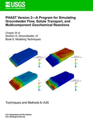 PHAST Version 2—A Program for Simulating
Groundwater Flow, Solute Transport, and
Multicomponent Geochemical Reactions
Chapter 35 of
Section A, Groundwater, of
Book 6, Modeling Techniques
100
0
CHLORIDE, IN
MILLIGRAMS PER LITER
CALCIUM, IN
MILLIGRAMS PER LITER
ARSENIC, IN
MICROGRAMS PER LITER
pH
8.0
7.0
9.0
20
0
40
25
0
50
200
Techniques and Methods 6–A35
U.S. Department of the Interior
U.S. Geological Survey
 