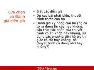 Lựa chọn và Đánh giá diễn giả Biết các diễn giả Dự các bài phát biểu, thuyết trình trước của họ Đánh giá kỹ năng của họ (họ có tỏ ra đáng tin cậy hay không, cấu trúc các phần của thuyết trình có ăn khớp hay không, sử dụng các phương tiện hỗ trợ thị giác có tốt hay không, bài thuyết trình có đáng nhớ hay không?) 