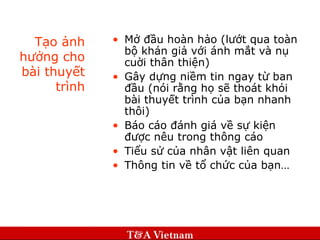 Tạo ảnh hưởng cho bài thuyết trình Mở đầu hoàn hảo (lướt qua toàn bộ khán giả với ánh mắt và nụ cuời thân thiện) Gây dựng niềm tin ngay từ ban đầu (nói rằng họ sẽ thoát khỏi bài thuyết trình của bạn nhanh thôi) Báo cáo đánh giá về sự kiện được nêu trong thông cáo Tiểu sử của nhân vật liên quan Thông tin về tổ chức của bạn… 