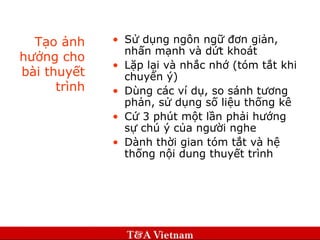 Tạo ảnh hưởng cho bài thuyết trình Sử dụng ngôn ngữ đơn giản, nhấn mạnh và dứt khoát Lặp lại và nhắc nhớ (tóm tắt khi chuyển ý) Dùng các ví dụ, so sánh tương phản, sử dụng số liệu thống kê Cứ 3 phút một lần phải hướng sự chú ý của người nghe Dành thời gian tóm tắt và hệ thống nội dung thuyết trình 