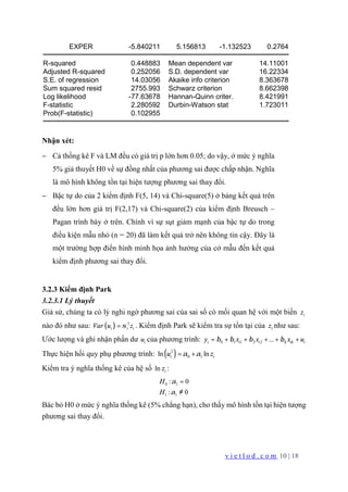 v i e t l o d . c o m 10 | 18
EXPER -5.840211 5.156813 -1.132523 0.2764
R-squared 0.448883 Mean dependent var 14.11001
Adjusted R-squared 0.252056 S.D. dependent var 16.22334
S.E. of regression 14.03056 Akaike info criterion 8.363678
Sum squared resid 2755.993 Schwarz criterion 8.662398
Log likelihood -77.63678 Hannan-Quinn criter. 8.421991
F-statistic 2.280592 Durbin-Watson stat 1.723011
Prob(F-statistic) 0.102955
Nhận xét:
− Cả thống kê F và LM đều có giá trị p lớn hơn 0.05; do vậy, ở mức ý nghĩa
5% giả thuyết H0 về sự đồng nhất của phương sai được chấp nhận. Nghĩa
là mô hình không tồn tại hiện tượng phương sai thay đổi.
− Bậc tự do của 2 kiểm định F(5, 14) và Chi-square(5) ở bảng kết quả trên
đều lớn hơn giá trị F(2,17) và Chi-square(2) của kiểm định Breusch –
Pagan trình bày ở trên. Chính vì sự sụt giảm mạnh của bậc tự do trong
điều kiện mẫu nhỏ (n = 20) đã làm kết quả trở nên không tin cậy. Đây là
một trường hợp điển hình minh họa ảnh hưởng của cở mẫu đến kết quả
kiểm định phương sai thay đổi.
3.2.3 Kiểm định Park
3.2.3.1 Lý thuyết
Giả sử, chúng ta có lý nghi ngờ phương sai của sai số có mối quan hệ với một biến iz
nào đó như sau: ( ) 2
i i iVar u zσ= . Kiểm định Park sẽ kiểm tra sự tồn tại của iz như sau:
Ước lượng và ghi nhận phần dư iu của phương trình: 0 1 1 2 2 ...i i i k ik iy x x x uβ β β β= + + + + +
Thực hiện hồi quy phụ phương trình: ( )2
0 1ln lni iu zα α= +
Kiểm tra ý nghĩa thống kê của hệ số ln iz :
0 1
1 1
: 0
: 0
H
H
α
α
=
≠
Bác bỏ H0 ở mức ý nghĩa thống kê (5% chẳng hạn), cho thấy mô hình tồn tại hiện tượng
phương sai thay đổi.
 