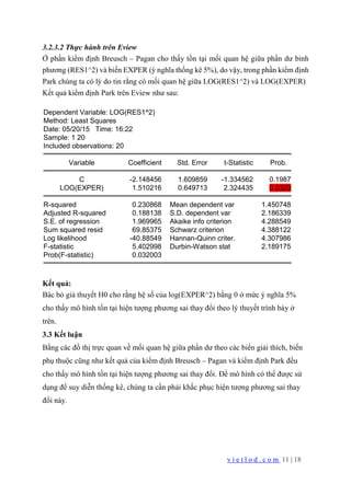 v i e t l o d . c o m 11 | 18
3.2.3.2 Thực hành trên Eview
Ở phần kiểm định Breusch – Pagan cho thấy tồn tại mối quan hệ giữa phần dư bình
phương (RES1^2) và biến EXPER (ý nghĩa thống kê 5%), do vậy, trong phần kiểm định
Park chúng ta có lý do tin rằng có mối quan hệ giữa LOG(RES1^2) và LOG(EXPER)
Kết quả kiểm định Park trên Eview như sau:
Dependent Variable: LOG(RES1^2)
Method: Least Squares
Date: 05/20/15 Time: 16:22
Sample: 1 20
Included observations: 20
Variable Coefficient Std. Error t-Statistic Prob.
C -2.148456 1.609859 -1.334562 0.1987
LOG(EXPER) 1.510216 0.649713 2.324435 0.0320
R-squared 0.230868 Mean dependent var 1.450748
Adjusted R-squared 0.188138 S.D. dependent var 2.186339
S.E. of regression 1.969965 Akaike info criterion 4.288549
Sum squared resid 69.85375 Schwarz criterion 4.388122
Log likelihood -40.88549 Hannan-Quinn criter. 4.307986
F-statistic 5.402998 Durbin-Watson stat 2.189175
Prob(F-statistic) 0.032003
Kết quả:
Bác bỏ giả thuyết H0 cho rằng hệ số của log(EXPER^2) bằng 0 ở mức ý nghĩa 5%
cho thấy mô hình tồn tại hiện tượng phương sai thay đổi theo lý thuyết trình bày ở
trên.
3.3 Kết luận
Bằng các đồ thị trực quan về mối quan hệ giữa phần dư theo các biến giải thích, biến
phụ thuộc cũng như kết quả của kiểm định Breusch – Pagan và kiểm định Park đều
cho thấy mô hình tồn tại hiện tượng phương sai thay đổi. Để mô hình có thể được sử
dụng để suy diễn thống kê, chúng ta cần phải khắc phục hiện tượng phương sai thay
đổi này.
 