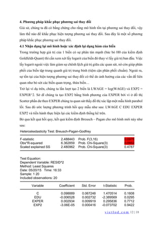 v i e t l o d . c o m 12 | 18
4. Phương pháp khắc phục phương sai thay đổi
Giả sử, chúng ta đã có bằng chứng cho rằng mô hình tồn tại phương sai thay đổi, vậy
làm thế nào để khắc phục hiện tượng phương sai thay đổi. Sau đây là một số phương
pháp khắc phục phương sai thay đổi.
4.1 Nhận dạng lại mô hình hoặc xác định lại dạng hàm của biến
Trong trường hợp giá trị của 1 biến có sự phân tán mạnh (bác bỏ H0 của kiểm định
Goldfeldt-Quant) thì cần xem xét lấy logarit của biến đó thay vì lấy giá trị ban đầu. Việc
lấy logarit ngoài việc làm giảm sự chênh lệch giá trị giữa các quan sát, nó còn giúp phân
phối của biến tập trung quanh giá trị trung bình (tiệm cận phân phối chuẩn). Ngoài ra,
sự tồn tại của hiện tượng phương sai thay đổi có thể do ảnh hưởng của các vấn đề liên
quan như bỏ sót các biến quan trọng, thừa biến…
Trở lại ví dụ trên, chúng ta lần lượt tạo 2 biến là LWAGE = log(WAGE) và EXP2 =
EXPER^2. Sở dĩ chúng ta tạo EXP2 bằng bình phương của EXPER bởi vì ở đồ thị
Scatter phần dư theo EXPER chúng ta quan sát thấy đồ thị xác lập một mẫu hình parabol
lồi. Sau đó ước lượng phương trình hồi quy mẫu như sau: LWAGE C EDU EXPER
EXP2 và tiến hành thực hiện lại các kiểm định thống kê trên.
Bỏ qua kết quả hồi quy, kết quả kiểm định Breusch – Pagan cho mô hình mới này như
sau:
Heteroskedasticity Test: Breusch-Pagan-Godfrey
F-statistic 2.488443 Prob. F(3,16) 0.0976
Obs*R-squared 6.362859 Prob. Chi-Square(3) 0.0952
Scaled explained SS 2.480962 Prob. Chi-Square(3) 0.4787
Test Equation:
Dependent Variable: RESID^2
Method: Least Squares
Date: 05/20/15 Time: 16:33
Sample: 1 20
Included observations: 20
Variable Coefficient Std. Error t-Statistic Prob.
C 0.098889 0.067248 1.470514 0.1608
EDU -0.006528 0.002732 -2.389569 0.0295
EXPER 0.002934 0.009919 0.295836 0.7712
EXP2 -3.06E-05 0.000416 -0.073702 0.9422
 
