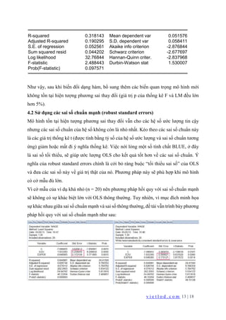 v i e t l o d . c o m 13 | 18
R-squared 0.318143 Mean dependent var 0.051576
Adjusted R-squared 0.190295 S.D. dependent var 0.058411
S.E. of regression 0.052561 Akaike info criterion -2.876844
Sum squared resid 0.044202 Schwarz criterion -2.677697
Log likelihood 32.76844 Hannan-Quinn criter. -2.837968
F-statistic 2.488443 Durbin-Watson stat 1.530007
Prob(F-statistic) 0.097571
Như vậy, sau khi biến đổi dạng hàm, bổ sung thêm các biến quan trọng mô hình mới
không tồn tại hiện tượng phương sai thay đổi (giá trị p của thống kê F và LM đều lớn
hơn 5%).
4.2 Sử dụng các sai số chuẩn mạnh (robust standard errors)
Mô hình tồn tại hiện tượng phương sai thay đổi vẫn cho các hệ số ước lượng tin cậy
nhưng các sai số chuẩn của hệ số không còn là nhỏ nhất. Kéo theo các sai số chuẩn này
là các giá trị thống kê t (được tính bằng tỷ số của hệ số ước lượng và sai số chuẩn tương
ứng) giảm hoặc mất đi ý nghĩa thống kê. Việc nới lỏng một số tính chất BLUE, ở đây
là sai số tối thiểu, sẽ giúp ước lượng OLS cho kết quả tốt hơn về các sai số chuẩn. Ý
nghĩa của robust standard errors chính là cởi bỏ ràng buộc “tối thiểu sai số” của OLS
và đưa các sai số này về giá trị thật của nó. Phương pháp này sẽ phù hợp khi mô hình
có cở mẫu đủ lớn.
Vì cở mẫu của ví dụ khá nhỏ (n = 20) nên phương pháp hồi quy với sai số chuẩn mạnh
sẽ không có sự khác biệt lớn với OLS thông thường. Tuy nhiên, vì mục đích minh họa
sự khác nhau giữa sai số chuẩn mạnh và sai số thông thường, đề tài vẫn trình bày phương
pháp hồi quy với sai số chuẩn mạnh như sau:
 