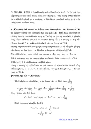 v i e t l o d . c o m 14 | 18
Cả 2 biến EDU, EXPER ở 2 mô hình đều có ý nghĩa thống kê ở mức 1%. Sự khác biệt
về phương sai (qua sai số chuẩn) không thực sự đáng kể. Trong trường hợp cở mẫu lớn
thì sự khác biệt giữa 2 sai số chuẩn này là đáng kể, và có thể ảnh hưởng đến ý nghĩa
thống kê của hệ số ước lượng.
4.3 Ước lượng bình phương tối thiểu có trọng số (Weighted Least Square – WLS)
Sử dụng ước lượng bình phương tối tiểu tổng quát (GLS) để tối thiểu hóa tổng bình
phương phần dư của mô hình có trọng số. Ý tưởng của phương pháp WLS là gán các
trọng số nhỏ nhất cho các phần dư lớn nhất. Trong điều kiện phương sai thay đổi,
phương pháp WLS sẽ cho kết quả tin cậy và hiệu quả hơn so với OLS.
Phương pháp này đòi hỏi kinh nghiệm của người nghiên cứu khi biết về nguồn gốc gây
nên phương sai thay đổi, iz . Nó thích hợp sử dụng cùng với kiểm định Park.
Xét mô hình hồi quy tuyến tính đa biến như sau: 0 1 1 2 2 ...i i i k ik iy x x x uβ β β β= + + + + +
Giả sử rằng, dạng hàm của phương sai sai số có dạng: 2
1 2( | , ,..., ) ( )i i i ikVar u x x x h xσ=
Ở đây, h(x) > 0 là một hàm được biết bất kì của x.
Chúng ta sử dụng h(x) để biến đổi mô hình ban đầu trở nên thỏa mãn tính chất đồng
nhất của phương sai sai số. Thủ tục biến đổi này được gọi là bình phương tối thiểu có
trọng số (WLS).
Quy trình thực hiện WLS như sau:
− Nhân 2 vế phương trình hồi quy tuyến tính đa biến với thành phần
1
( )h x
0 1 1 2 2
1 1 1 1 1 1
...
( ) ( ) ( ) ( ) ( ) ( )
i i i k ik iy x x x u
h x h x h x h x h x h x
β β β β= + + + + +
Hoặc viết đơn giản dưới dạng
* * * * * * *
0 0 1 1 2 2 0
1
... ,
( )
i i i i k ik i iy x x x x u x
h x
β β β β= + + + + + =
− Khi đó phương sai của phần dư sẽ là:
* *2 2
2 2
1
( | ) ( | ) ( | )
( )
1
( )
( )
i i iVar u x E u x E u x
h x
h x
h x
σ σ
= = =
= =
 