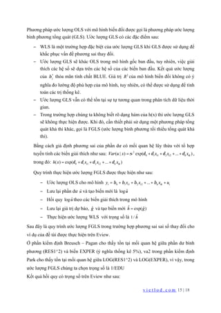 v i e t l o d . c o m 15 | 18
Phương pháp ước lượng OLS với mô hình biến đổi được gọi là phương pháp ước lượng
bình phương tổng quát (GLS). Ước lượng GLS có các đặc điểm sau:
− WLS là một trường hợp đặc biệt của ước lượng GLS khi GLS được sử dụng để
khắc phục vấn đề phương sai thay đổi.
− Ước lượng GLS sẽ khác OLS trong mô hình gốc ban đầu, tuy nhiên, việc giải
thích các hệ số sẽ dựa trên các hệ số của các biến ban đầu. Kết quả ước lượng
của *
jβ thỏa mãn tính chất BLUE. Giá trị 2
R của mô hình biến đổi không có ý
nghĩa đo lường độ phù hợp của mô hình, tuy nhiên, có thể được sử dụng để tính
toán các trị thống kê.
− Ước lượng GLS vẫn có thể tồn tại sự tự tương quan trong phân tích dữ liệu thời
gian.
− Trong trường hợp chúng ta không biết rõ dạng hàm của h(x) thì ước lượng GLS
sẽ không thực hiện được. Khi đó, cần thiết phải sử dụng một phương pháp tổng
quát khả thi khác, gọi là FGLS (ước lượng bình phương tối thiểu tổng quát khả
thi).
Bằng cách giả định phương sai của phần dư có mối quan hệ lũy thừa với tổ hợp
tuyến tính các biến giải thích như sau: 2
0 1 1 2 2( | ) exp( ... )i i k ikVar u x x x xσ δ δ δ δ= + + + + ,
trong đó: 0 1 1 2 2( ) exp( ... )i i k ikh x x x xδ δ δ δ= + + + +
Quy trình thực hiện ước lượng FGLS được thực hiện như sau:
− Ước lượng OLS cho mô hình 0 1 1 2 2 ...i i i k ik iy x x x uβ β β β= + + + + +
− Lưu lại phần dư ˆu và tạo biến mới là ˆlogu
− Hồi quy ˆlogu theo các biến giải thích trong mô hình
− Lưu lại giá trị dự báo, ˆg và tạo biến mới ˆ ˆexp( )h g=
− Thực hiện ước lượng WLS với trọng số là ˆ1/ h
Sau đây là quy trình ước lượng FGLS trong trường hợp phương sai sai số thay đổi cho
ví dụ của đề tài được thực hiện trên Eview.
Ở phần kiểm định Breusch – Pagan cho thấy tồn tại mối quan hệ giữa phần dư bình
phương (RES1^2) và biến EXPER (ý nghĩa thống kê 5%), va2 trong phần kiểm định
Park cho thấy tồn tại mối quan hệ giữa LOG(RES1^2) và LOG(EXPER), vì vậy, trong
ước lượng FGLS chúng ta chọn trọng số là 1/EDU
Kết quả hồi quy có trọng số trên Eview như sau:
 