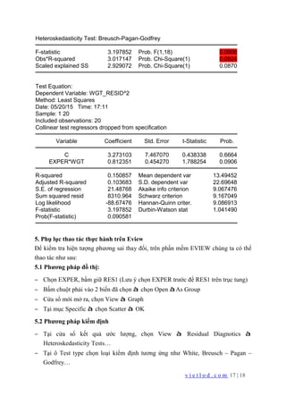 v i e t l o d . c o m 17 | 18
Heteroskedasticity Test: Breusch-Pagan-Godfrey
F-statistic 3.197852 Prob. F(1,18) 0.0906
Obs*R-squared 3.017147 Prob. Chi-Square(1) 0.0824
Scaled explained SS 2.929072 Prob. Chi-Square(1) 0.0870
Test Equation:
Dependent Variable: WGT_RESID^2
Method: Least Squares
Date: 05/20/15 Time: 17:11
Sample: 1 20
Included observations: 20
Collinear test regressors dropped from specification
Variable Coefficient Std. Error t-Statistic Prob.
C 3.273103 7.467070 0.438338 0.6664
EXPER*WGT 0.812351 0.454270 1.788254 0.0906
R-squared 0.150857 Mean dependent var 13.49452
Adjusted R-squared 0.103683 S.D. dependent var 22.69648
S.E. of regression 21.48768 Akaike info criterion 9.067476
Sum squared resid 8310.964 Schwarz criterion 9.167049
Log likelihood -88.67476 Hannan-Quinn criter. 9.086913
F-statistic 3.197852 Durbin-Watson stat 1.041490
Prob(F-statistic) 0.090581
5. Phụ lục thao tác thực hành trên Eview
Để kiểm tra hiện tượng phương sai thay đổi, trên phần mềm EVIEW chúng ta có thể
thao tác như sau:
5.1 Phương pháp đồ thị:
− Chọn EXPER, bấm giữ RES1 (Lưu ý chọn EXPER trước để RES1 trên trục tung)
− Bấm chuột phải vào 2 biến đã chọn à chọn Open àAs Group
− Cửa sổ mới mở ra, chọn View à Graph
− Tại mục Specific à chọn Scatter à OK
5.2 Phương pháp kiểm định
− Tại cửa sổ kết quả ước lượng, chọn View à Residual Diagnotics à
Heteroskedasticity Tests…
− Tại ô Test type chọn loại kiểm định tương ứng như White, Breusch – Pagan –
Godfrey…
 