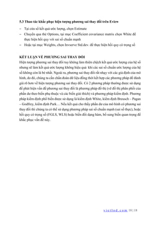 v i e t l o d . c o m 18 | 18
5.3 Thao tác khắc phục hiện tượng phương sai thay đổi trên Eview
− Tại cửa sổ kết quả ước lượng, chọn Estimate
− Chuyển qua thẻ Options, tại mục Coefficient covariance matrix chọn White để
thực hiện hồi quy với sai số chuẩn mạnh
− Hoặc tại mục Weights, chọn Invserve Std.dev. để thực hiện hồi quy có trọng số
KẾT LUẬN VỀ PHƯƠNG SAI THAY ĐỔI
Hiện tượng phương sai thay đổi tuy không làm thiên chệch kết quả ước lượng của hệ số
nhưng sẽ làm kết quả ước lượng không hiệu quả khi các sai số chuẩn ước lượng của hệ
số không còn là bé nhất. Ngoài ra, phương sai thay đổi rất nhạy với các giả định của mô
hình, do đó, chúng ta cần chẩn đoán dữ liệu đồng thời kết hợp các phương pháp để đánh
giá rõ hơn về hiện tượng phương sai thay đổi. Có 2 phương pháp thường được sử dụng
để phát hiện vấn đề phương sai thay đổi là phương pháp đồ thị (vẽ đồ thị phân phối của
phần dư theo biến phụ thuộc và các biến giải thích) và phương pháp kiểm định. Phương
pháp kiểm định phổ biến được sử dụng là kiểm định White, kiểm định Breusch – Pagan
– Godfrey, kiểm định Park… Nếu kết quả cho thấy phần dư của mô hình có phương sai
thay đổi thì chúng ta có thể sử dụng phương pháp sai số chuẩn mạnh (sai số thực), hoặc
hồi quy có trọng số (FGLS, WLS) hoặc biến đổi dạng hàm, bổ sung biến quan trọng để
khắc phục vấn đề này.
 