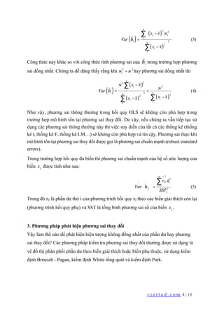 v i e t l o d . c o m 4 | 18
( )
( )
( )
2 2
1 2
2
ˆ (3)
n
i i
i
n
i
i
x x
Var
x x
σ
β
 −
 
=
 
− 
 
∑
∑
Công thức này khác so với công thức tính phương sai của 1
ˆβ trong trường hợp phương
sai đồng nhất. Chúng ta dễ dàng thấy rằng khi 2 2
iσ σ= hay phương sai đồng nhất thì
( )
( )
( ) ( )
22
2
1 2
22
ˆ (4)
n
i
i
nn
ii
ii
x x
Var
x xx x
σ
σ
β
−
= =
  −− 
 
∑
∑∑
Như vậy, phương sai thông thường trong hồi quy OLS sẽ không còn phù hợp trong
trường hợp mô hình tồn tại phương sai thay đổi. Do vậy, nếu chúng ta vẫn tiếp tục sử
dụng các phương sai thông thường này thì việc suy diễn của tất cả các thống kê (thống
kê t, thống kê F, thống kê LM…) sẽ không còn phù hợp và tin cậy. Phương sai thực khi
mô hình tồn tại phương sai thay đổi được gọi là phương sai chuẩn mạnh (robust standard
errors).
Trong trường hợp hồi quy đa biến thì phương sai chuẩn mạnh của hệ số ước lượng của
biến jx được tính như sau:
2^
2
^ ^
1
2
(5)
n
ij i
i
j
j
r û
Var
SST
β = 
= 
 
∑
Trong đó rij là phần dư thứ i của phương trình hồi quy xj theo các biến giải thích còn lại
(phương trình hồi quy phụ) và SST là tổng bình phương sai số của biến jx .
3. Phương pháp phát hiện phương sai thay đổi
Vậy làm thế nào để phát hiện hiện tượng không đồng nhất của phần dư hay phương
sai thay đổi? Các phương pháp kiểm tra phương sai thay đổi thường được sử dụng là
vẽ đồ thị phân phối phần dư theo biến giải thích hoặc biến phụ thuộc, sử dụng kiểm
định Breusch - Pagan, kiểm định White tổng quát và kiểm định Park.
 