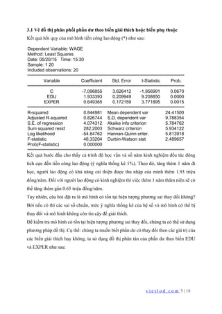 v i e t l o d . c o m 5 | 18
3.1 Vẽ đồ thị phân phối phần dư theo biến giải thích hoặc biến phụ thuộc
Kết quả hồi quy của mô hình tiền công lao động (*) như sau:
Dependent Variable: WAGE
Method: Least Squares
Date: 05/20/15 Time: 15:30
Sample: 1 20
Included observations: 20
Variable Coefficient Std. Error t-Statistic Prob.
C -7.096855 3.626412 -1.956991 0.0670
EDU 1.933393 0.209949 9.208850 0.0000
EXPER 0.649365 0.172159 3.771895 0.0015
R-squared 0.844981 Mean dependent var 24.41500
Adjusted R-squared 0.826744 S.D. dependent var 9.788354
S.E. of regression 4.074312 Akaike info criterion 5.784762
Sum squared resid 282.2003 Schwarz criterion 5.934122
Log likelihood -54.84762 Hannan-Quinn criter. 5.813918
F-statistic 46.33204 Durbin-Watson stat 2.489657
Prob(F-statistic) 0.000000
Kết quả bước đầu cho thấy cả trình độ học vấn và số năm kinh nghiệm đều tác động
tích cực đến tiền công lao động (ý nghĩa thống kê 1%). Theo đó, tăng thêm 1 năm đi
học, người lao động có khả năng cải thiện được thu nhập của mình thêm 1.93 triệu
đồng/năm. Đối với người lao động có kinh nghiệm thì việc thêm 1 năm thâm niên sẽ có
thể tăng thêm gần 0.65 triệu đồng/năm.
Tuy nhiên, câu hỏi đặt ra là mô hình có tồn tại hiện tượng phương sai thay đổi không?
Bởi nếu có thì các sai số chuẩn, mức ý nghĩa thống kê của hệ số và mô hình có thể bị
thay đổi và mô hình không còn tin cậy để giải thích.
Để kiểm tra mô hình có tồn tại hiện tượng phương sai thay đổi, chúng ta có thể sử dụng
phương pháp đồ thị. Cụ thể: chúng ta muốn biết phần dư có thay đổi theo các giá trị của
các biến giải thích hay không, ta sử dụng đồ thị phân tán của phần dư theo biến EDU
và EXPER như sau:
 