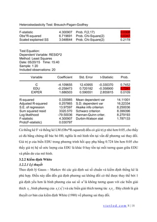 v i e t l o d . c o m 8 | 18
Heteroskedasticity Test: Breusch-Pagan-Godfrey
F-statistic 4.300907 Prob. F(2,17) 0.0308
Obs*R-squared 6.719691 Prob. Chi-Square(2) 0.0347
Scaled explained SS 3.048644 Prob. Chi-Square(2) 0.2178
Test Equation:
Dependent Variable: RESID^2
Method: Least Squares
Date: 05/20/15 Time: 15:40
Sample: 1 20
Included observations: 20
Variable Coefficient Std. Error t-Statistic Prob.
C -4.109655 12.43955 -0.330370 0.7452
EDU -0.258473 0.720182 -0.358900 0.7241
EXPER 1.686503 0.590551 2.855815 0.0109
R-squared 0.335985 Mean dependent var 14.11001
Adjusted R-squared 0.257865 S.D. dependent var 16.22334
S.E. of regression 13.97597 Akaike info criterion 8.250036
Sum squared resid 3320.570 Schwarz criterion 8.399396
Log likelihood -79.50036 Hannan-Quinn criter. 8.279193
F-statistic 4.300907 Durbin-Watson stat 1.787133
Prob(F-statistic) 0.030797
Cả thống kê F và thống kê LM (Obs*R-squared) đều có giá trị p nhỏ hơn 0.05, cho thấy
có đủ bằng chứng để bác bỏ H0, nghĩa là mô hình tồn tại vấn đề phương sai thay đổi.
Giá trị p của biến EDU trong phương trình hồi quy phụ bằng 0.724 lớn hơn 0.05 cho
thấy giá trị hệ số ước lượng của EDU là khác 0 hay tồn tại mối tương quan giữa EDU
và phần dư của mô hình.
3.2.2 Kiểm định White
3.2.2.1 Lý thuyết
Theo định lý Gauss – Markov thì các giả định sai số chuẩn và kiểm định thống kê là
phù hợp. Điều này dẫn đến giả định phương sai không đổi có thể được thay thế bởi 1
giả định yếu hơn là bình phương của sai số 2
u là không tương quan với các biến giải
thích ix , bình phương của ix ( 2
ix ) và các biến giải thích tương tác i jx x . Đây chính là giả
thuyết cơ bản của kiểm định White (1980) về phương sai thay đổi.
 