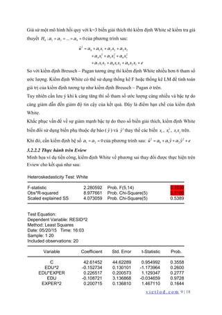 v i e t l o d . c o m 9 | 18
Giả sử một mô hình hồi quy với k=3 biến giải thích thì kiểm định White sẽ kiểm tra giả
thuyết 1 20 9... 0:H α α α= = = = của phương trình sau:
0 1 1 2 2 2 2
2 2 2
4 1 5 2 6 3
7 1 2 8
2
1 3 9 2 3
ˆu x x x
x x x
x x x x x x e
α α α α
α α α
α α α
+ + +
+ + +
+ + + +
=
So với kiểm định Breusch – Pagan tương ứng thì kiểm định White nhiều hơn 6 tham số
ước lượng. Kiểm định White có thể sử dụng thống kê F hoặc thống kê LM để tính toán
giá trị của kiểm định tương tự như kiểm định Breusch – Pagan ở trên.
Tuy nhiên cần lưu ý khi k càng tăng thì số tham số ước lượng càng nhiều và bậc tự do
càng giảm dẫn đến giảm độ tin cậy của kết quả. Đây là điểm hạn chế của kiểm định
White.
Khắc phục vấn đề về sự giảm mạnh bậc tự do theo số biến giải thích, kiểm định White
biến đổi sử dụng biến phụ thuộc dự báo ( ˆy ) và 2
ˆy thay thế các biến ix , 2
ix , i jx x trên.
Khi đó, cần kiểm định hệ số 1 2 0α α= = của phương trình sau: 2
0
2
1 2
ˆ ˆˆ yu y eα α α= + + +
3.2.2.2 Thực hành trên Eview
Minh họa ví dụ tiền công, kiểm định White về phương sai thay đổi được thực hiện trên
Eview cho kết quả như sau:
Heteroskedasticity Test: White
F-statistic 2.280592 Prob. F(5,14) 0.1030
Obs*R-squared 8.977661 Prob. Chi-Square(5) 0.1100
Scaled explained SS 4.073059 Prob. Chi-Square(5) 0.5389
Test Equation:
Dependent Variable: RESID^2
Method: Least Squares
Date: 05/20/15 Time: 16:03
Sample: 1 20
Included observations: 20
Variable Coefficient Std. Error t-Statistic Prob.
C 42.61452 44.62289 0.954992 0.3558
EDU^2 -0.152734 0.130101 -1.173964 0.2600
EDU*EXPER 0.226517 0.200573 1.129347 0.2777
EDU -0.108721 3.136868 -0.034659 0.9728
EXPER^2 0.200715 0.136810 1.467110 0.1644
 