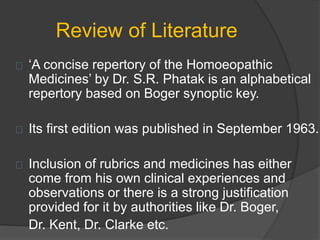 Review of Literature
‘A concise repertory of the Homoeopathic
Medicines’ by Dr. S.R. Phatak is an alphabetical
repertory based on Boger synoptic key.
Its first edition was published in September 1963.
Inclusion of rubrics and medicines has either
come from his own clinical experiences and
observations or there is a strong justification
provided for it by authorities like Dr. Boger,
Dr. Kent, Dr. Clarke etc.
 