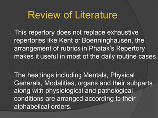 Review of Literature
This repertory does not replace exhaustive
repertories like Kent or Boenninghausen, the
arrangement of rubrics in Phatak’s Repertory
makes it useful in most of the daily routine cases.
The headings including Mentals, Physical
Generals, Modalities, organs and their subparts
along with physiological and pathological
conditions are arranged according to their
alphabetical orders.
 