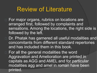 Review of Literature
For major organs, rubrics on locations are
arranged first, followed by complaints and
sensations. Among the locations, the right side is
followed by the left.
Dr. Phatak has garnered all useful modalities and
concomitants from different standard repertories
and has included them in this book.
For all the general modalities the word
Aggravation and Amelioration are printed in
capitals as AGG and AMEL and for particular
modalities agg and amel in roman have been
printed.
 
