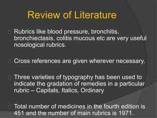 Review of Literature
Rubrics like blood pressure, bronchitis,
bronchiectasis, colitis mucous etc are very useful
nosological rubrics.
Cross references are given wherever necessary.
Three varieties of typography has been used to
indicate the gradation of remedies in a particular
rubric – Capitals, Italics, Ordinary
Total number of medicines in the fourth edition is
451 and the number of main rubrics is 1971.
 