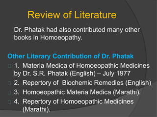Review of Literature
Dr. Phatak had also contributed many other
books in Homoeopathy.
Other Literary Contribution of Dr. Phatak
1. Materia Medica of Homoeopathic Medicines
by Dr. S.R. Phatak (English) – July 1977
2. Repertory of Biochemic Remedies (English)
3. Homoeopathic Materia Medica (Marathi).
4. Repertory of Homoeopathic Medicines
(Marathi).
 
