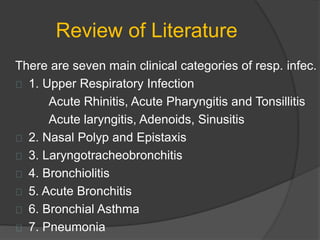 Review of Literature
There are seven main clinical categories of resp. infec.
1. Upper Respiratory Infection
Acute Rhinitis, Acute Pharyngitis and Tonsillitis
Acute laryngitis, Adenoids, Sinusitis
2. Nasal Polyp and Epistaxis
3. Laryngotracheobronchitis
4. Bronchiolitis
5. Acute Bronchitis
6. Bronchial Asthma
7. Pneumonia
 