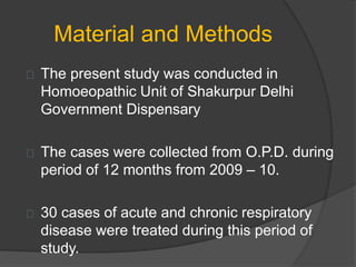 Material and Methods
The present study was conducted in
Homoeopathic Unit of Shakurpur Delhi
Government Dispensary
The cases were collected from O.P.D. during
period of 12 months from 2009 – 10.
30 cases of acute and chronic respiratory
disease were treated during this period of
study.
 