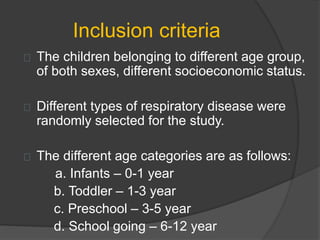 Inclusion criteria
The children belonging to different age group,
of both sexes, different socioeconomic status.
Different types of respiratory disease were
randomly selected for the study.
The different age categories are as follows:
a. Infants – 0-1 year
b. Toddler – 1-3 year
c. Preschool – 3-5 year
d. School going – 6-12 year
 