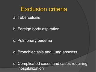 Exclusion criteria
a. Tuberculosis
b. Foreign body aspiration
c. Pulmonary oedema
d. Bronchiectasis and Lung abscess
e. Complicated cases and cases requiring
hospitalization
 