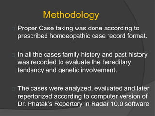 Methodology
Proper Case taking was done according to
prescribed homoeopathic case record format.
In all the cases family history and past history
was recorded to evaluate the hereditary
tendency and genetic involvement.
The cases were analyzed, evaluated and later
repertorized according to computer version of
Dr. Phatak’s Repertory in Radar 10.0 software
 