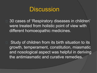 Discussion
30 cases of ‘Respiratory diseases in children’
were treated from holistic point of view with
different homoeopathic medicines.
Study of children from its birth situation to its
growth, temperament, constitution, miasmatic
and nosological aspect was helpful in deriving
the antimiasmatic and curative remedies.
 