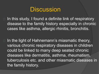 Discussion
In this study, I found a definite link of respiratory
disease to the family history especially in chronic
cases like asthma, allergic rhinitis, bronchitis.
In the light of Hahnemann’s miasmatic theory,
various chronic respiratory diseases in children
could be linked to many deep seated chronic
diseases like dermatitis, asthma, rheumatism,
tuberculosis etc. and other miasmatic diseases in
the family history.
 