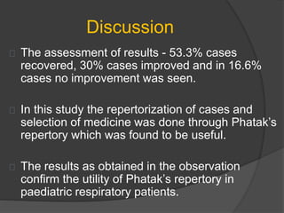 Discussion
The assessment of results - 53.3% cases
recovered, 30% cases improved and in 16.6%
cases no improvement was seen.
In this study the repertorization of cases and
selection of medicine was done through Phatak’s
repertory which was found to be useful.
The results as obtained in the observation
confirm the utility of Phatak’s repertory in
paediatric respiratory patients.
 